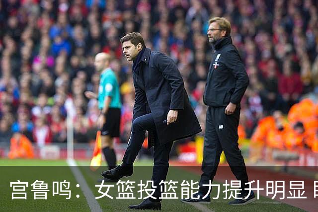 宫鲁鸣：女篮投篮能力提升明显 盼海外球员尽早归队